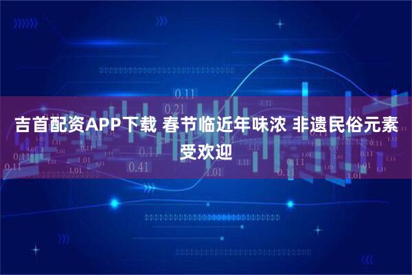 吉首配资APP下载 春节临近年味浓 非遗民俗元素受欢迎