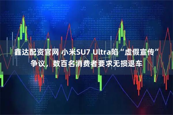 鑫达配资官网 小米SU7 Ultra陷“虚假宣传”争议，数百名消费者要求无损退车