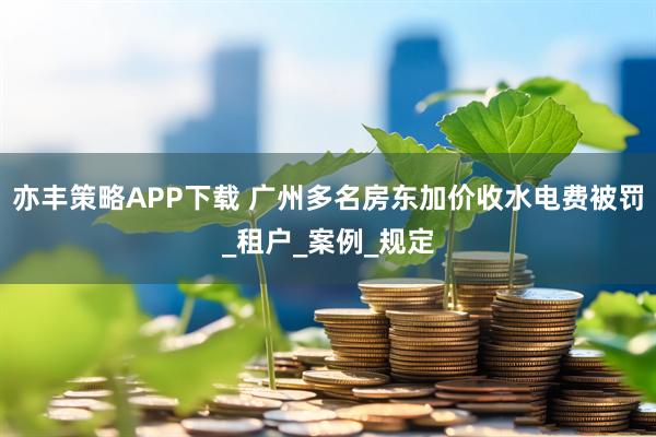 亦丰策略APP下载 广州多名房东加价收水电费被罚_租户_案例_规定