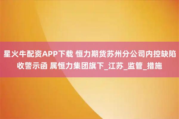 星火牛配资APP下载 恒力期货苏州分公司内控缺陷收警示函 属恒力集团旗下_江苏_监管_措施