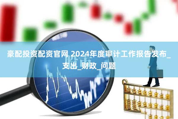 豪配投资配资官网 2024年度审计工作报告发布_支出_财政_问题