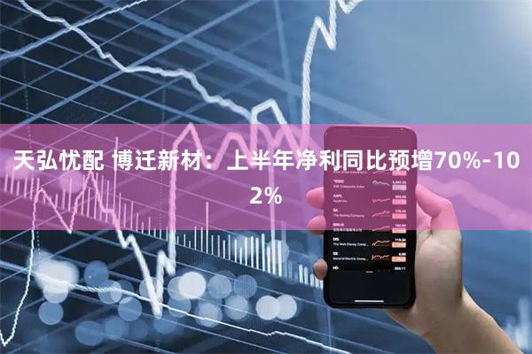 天弘忧配 博迁新材：上半年净利同比预增70%-102%