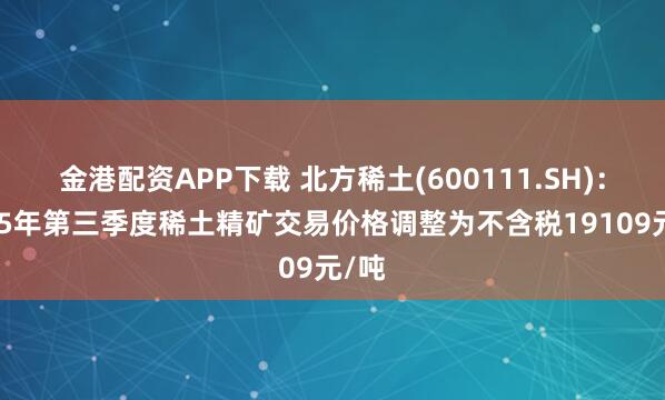 金港配资APP下载 北方稀土(600111.SH)：2025年第三季度稀土精矿交易价格调整为不含税19109元/吨