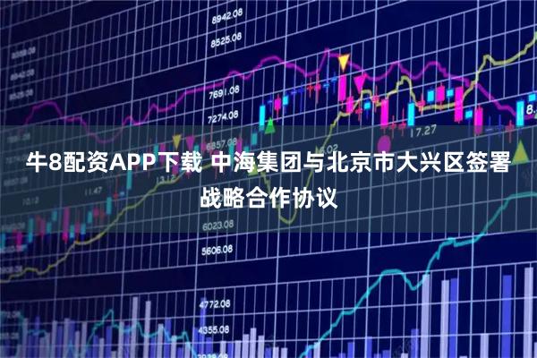 牛8配资APP下载 中海集团与北京市大兴区签署战略合作协议