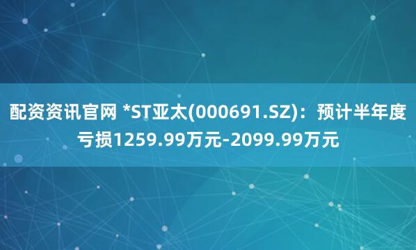 配资资讯官网 *ST亚太(000691.SZ)：预计半年度亏损1259.99万元-2099.99万元