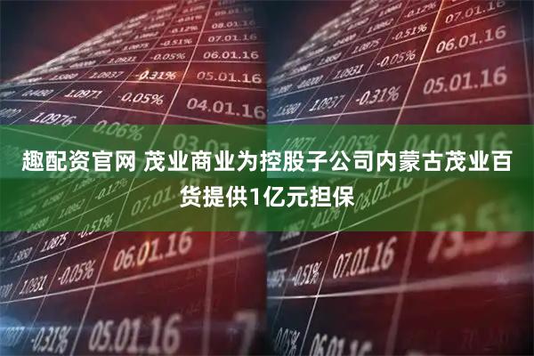趣配资官网 茂业商业为控股子公司内蒙古茂业百货提供1亿元担保
