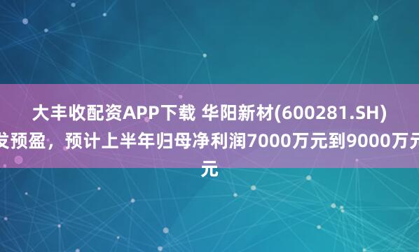 大丰收配资APP下载 华阳新材(600281.SH)发预盈，预计上半年归母净利润7000万元到9000万元