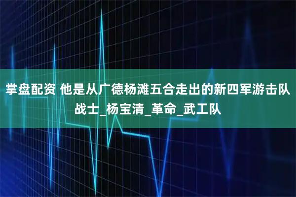 掌盘配资 他是从广德杨滩五合走出的新四军游击队战士_杨宝清_革命_武工队
