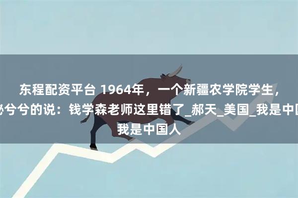 东程配资平台 1964年，一个新疆农学院学生，神秘兮兮的说：钱学森老师这里错了_郝天_美国_我是中国人