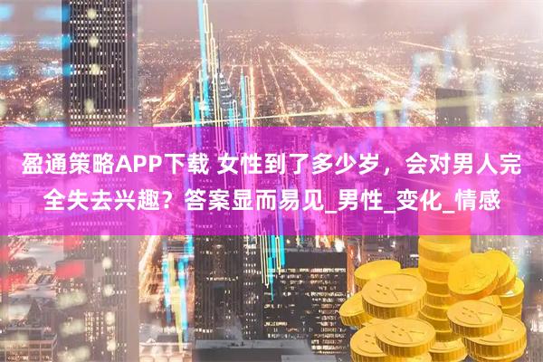 盈通策略APP下载 女性到了多少岁，会对男人完全失去兴趣？答案显而易见_男性_变化_情感