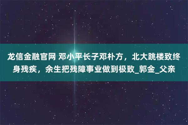 龙信金融官网 邓小平长子邓朴方，北大跳楼致终身残疾，余生把残障事业做到极致_郭金_父亲