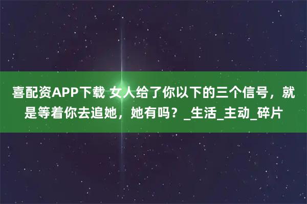 喜配资APP下载 女人给了你以下的三个信号，就是等着你去追她，她有吗？_生活_主动_碎片
