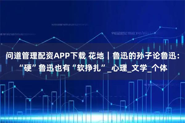 问道管理配资APP下载 花地｜鲁迅的孙子论鲁迅：“硬”鲁迅也有“软挣扎”_心理_文学_个体