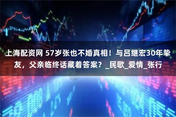 上海配资网 57岁张也不婚真相！与吕继宏30年挚友，父亲临终话藏着答案？_民歌_爱情_张行
