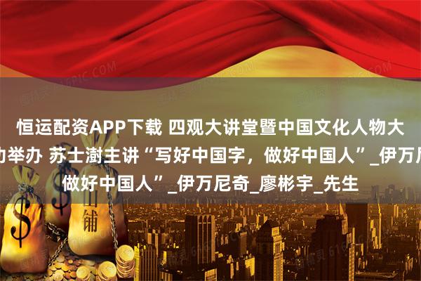 恒运配资APP下载 四观大讲堂暨中国文化人物大讲堂特别专场成功举办 苏士澍主讲“写好中国字，做好中国人”_伊万尼奇_廖彬宇_先生