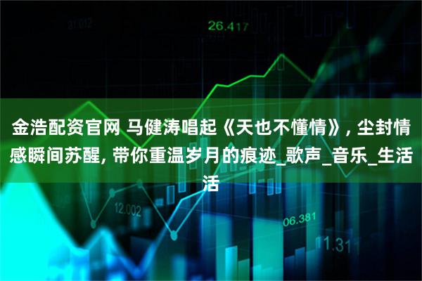 金浩配资官网 马健涛唱起《天也不懂情》, 尘封情感瞬间苏醒, 带你重温岁月的痕迹_歌声_音乐_生活