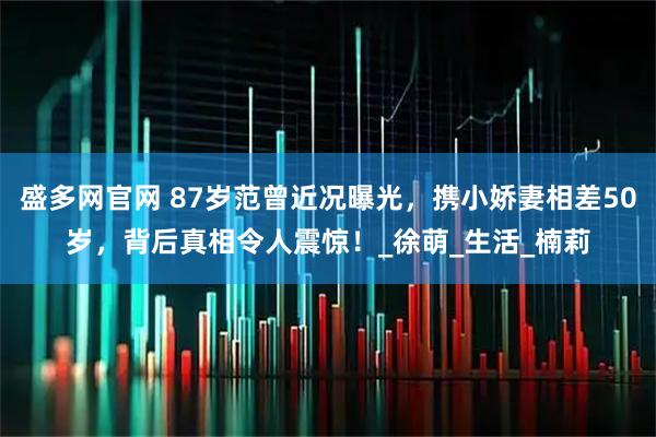 盛多网官网 87岁范曾近况曝光，携小娇妻相差50岁，背后真相令人震惊！_徐萌_生活_楠莉
