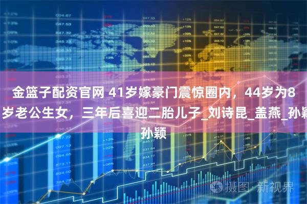 金篮子配资官网 41岁嫁豪门震惊圈内,44岁为81岁老公生女,三年后喜迎二胎儿子_刘诗昆_盖燕_孙颖