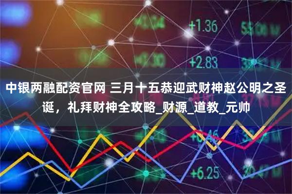 中银两融配资官网 三月十五恭迎武财神赵公明之圣诞，礼拜财神全攻略_财源_道教_元帅