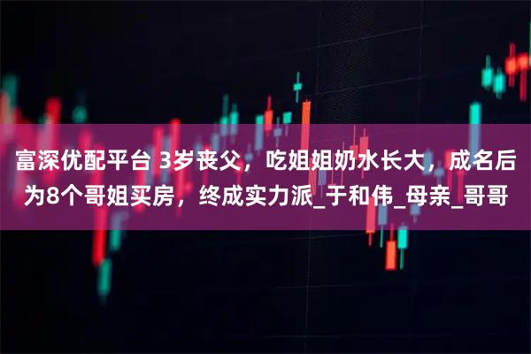 富深优配平台 3岁丧父,吃姐姐奶水长大,成名后为8个哥姐买房,终成实力派_于和伟_母亲_哥哥