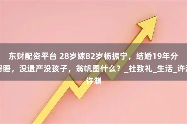东财配资平台 28岁嫁82岁杨振宁，结婚19年分房睡，没遗产没孩子，翁帆图什么？_杜致礼_生活_许渊