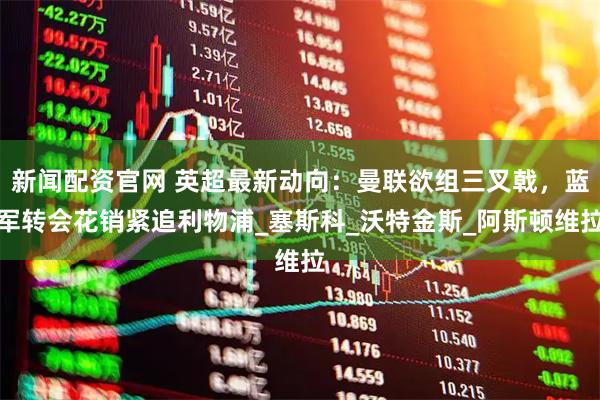 新闻配资官网 英超最新动向：曼联欲组三叉戟，蓝军转会花销紧追利物浦_塞斯科_沃特金斯_阿斯顿维拉