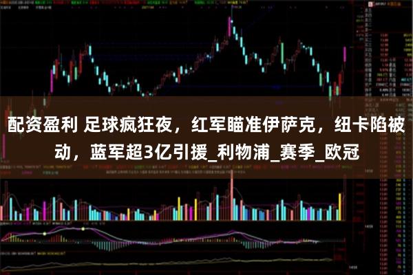 配资盈利 足球疯狂夜，红军瞄准伊萨克，纽卡陷被动，蓝军超3亿引援_利物浦_赛季_欧冠