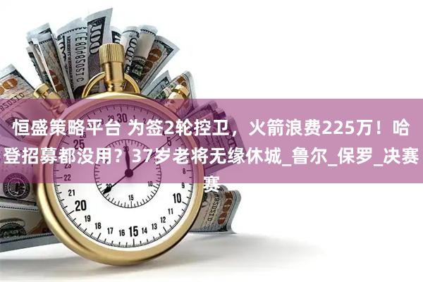 恒盛策略平台 为签2轮控卫,火箭浪费225万!哈登招募都没用?37岁老将无缘休城_鲁尔_保罗_决赛