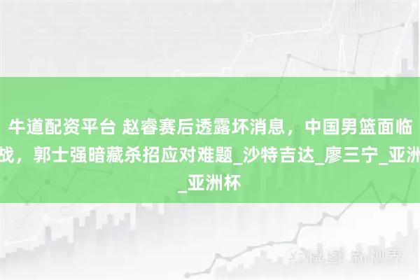 牛道配资平台 赵睿赛后透露坏消息，中国男篮面临挑战，郭士强暗藏杀招应对难题_沙特吉达_廖三宁_亚洲杯
