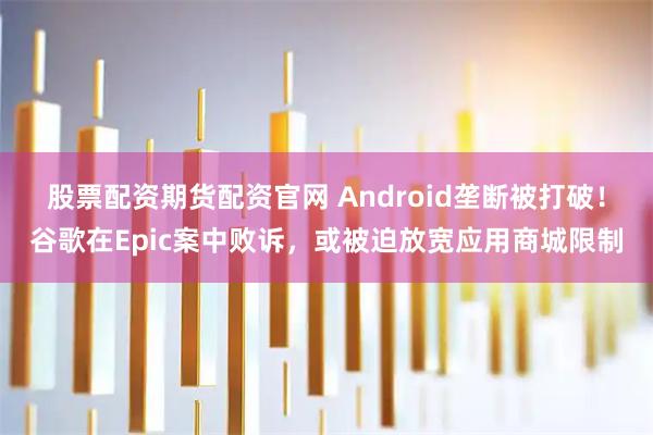 股票配资期货配资官网 Android垄断被打破！谷歌在Epic案中败诉，或被迫放宽应用商城限制