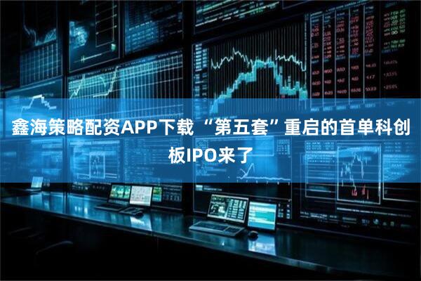 鑫海策略配资APP下载 “第五套”重启的首单科创板IPO来了