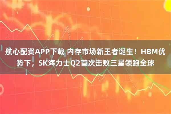 航心配资APP下载 内存市场新王者诞生！HBM优势下，SK海力士Q2首次击败三星领跑全球