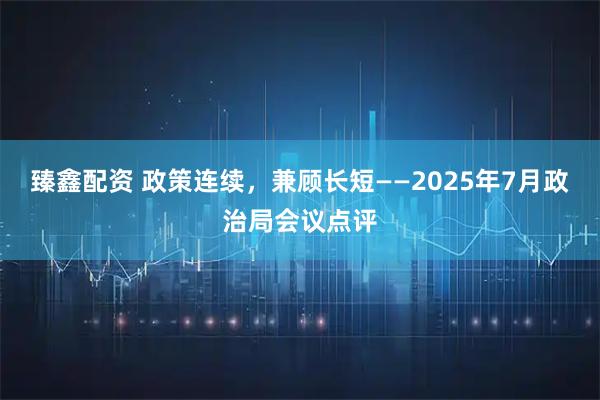 臻鑫配资 政策连续,兼顾长短——2025年7月政治局会议点评