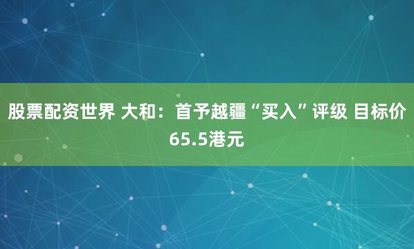 股票配资世界 大和：首予越疆“买入”评级 目标价65.5港元