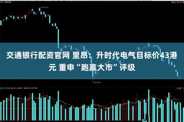 交通银行配资官网 里昂：升时代电气目标价43港元 重申“跑赢大市”评级