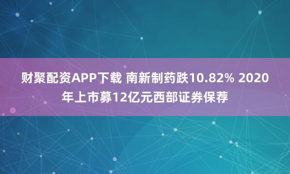 财聚配资APP下载 南新制药跌10.82% 2020年上市募12亿元西部证券保荐