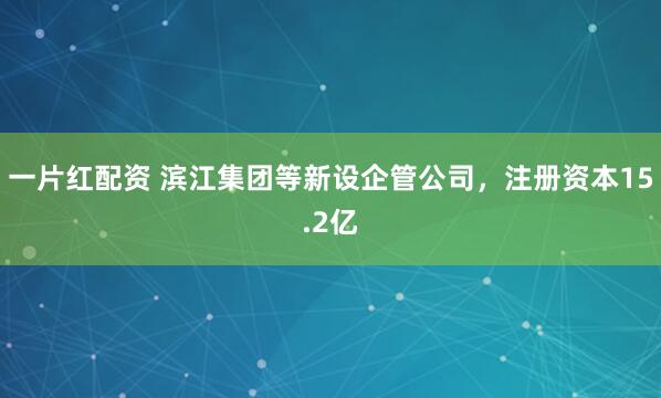 一片红配资 滨江集团等新设企管公司，注册资本15.2亿