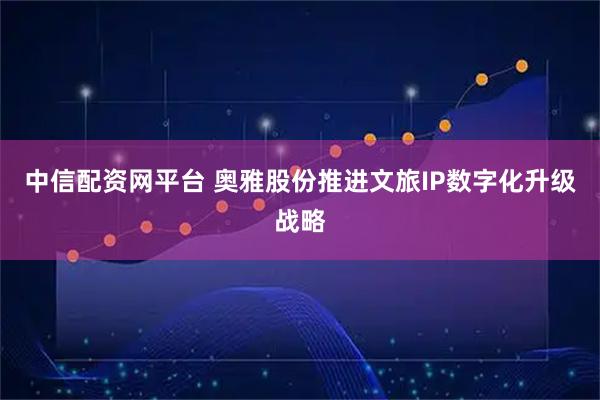 中信配资网平台 奥雅股份推进文旅IP数字化升级战略