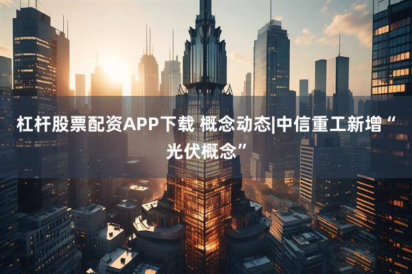 杠杆股票配资APP下载 概念动态|中信重工新增“光伏概念”