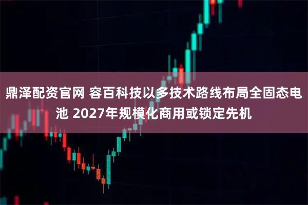 鼎泽配资官网 容百科技以多技术路线布局全固态电池 2027年规模化商用或锁定先机