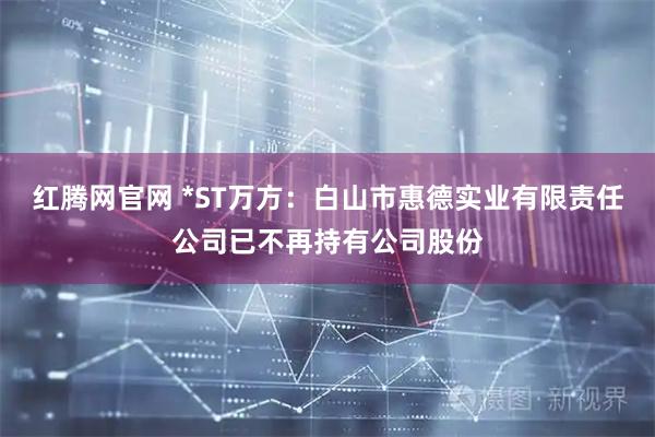 红腾网官网 *ST万方：白山市惠德实业有限责任公司已不再持有公司股份