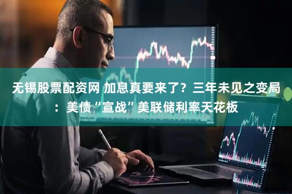 无锡股票配资网 加息真要来了？三年未见之变局：美债“宣战”美联储利率天花板